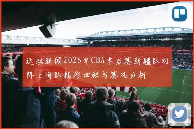 运动新闻2026年CBA季后赛新疆队对阵上海队精彩回顾与赛况分析