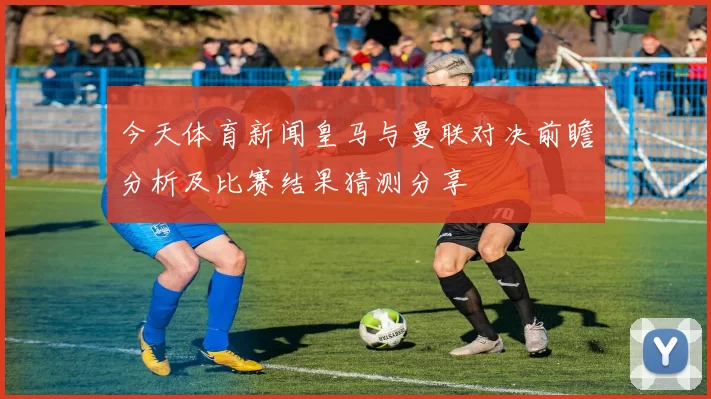 今天体育新闻皇马与曼联对决前瞻分析及比赛结果猜测分享