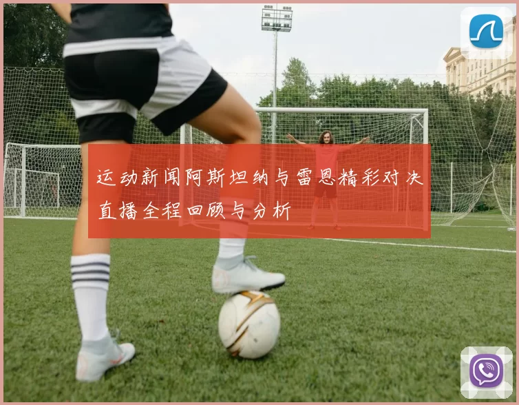 运动新闻阿斯坦纳与雷恩精彩对决直播全程回顾与分析