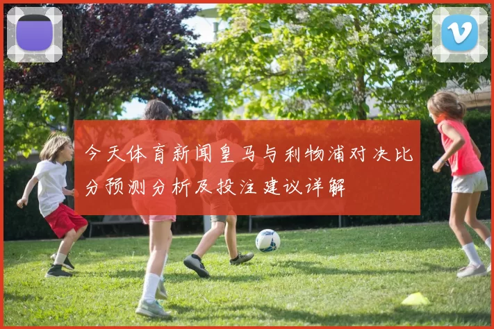 今天体育新闻皇马与利物浦对决比分预测分析及投注建议详解