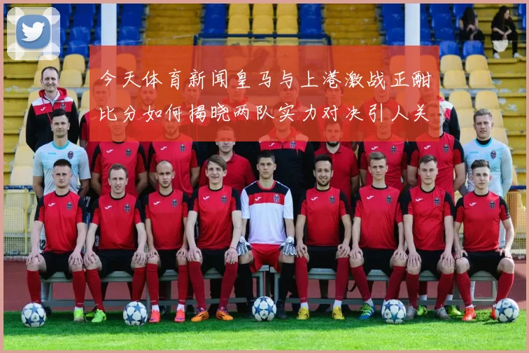今天体育新闻皇马与上港激战正酣比分如何揭晓两队实力对决引人关注