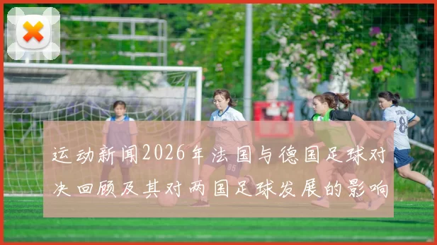 运动新闻2026年法国与德国足球对决回顾及其对两国足球发展的影响分析