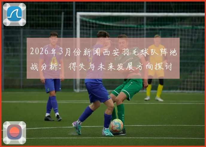 2026年3月份新闻西安羽毛球队阵地战分析：得失与未来发展方向探讨