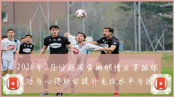 2026年3月份新闻黄娜倾情分享排球技巧与心得助你提升竞技水平与团队配合能力